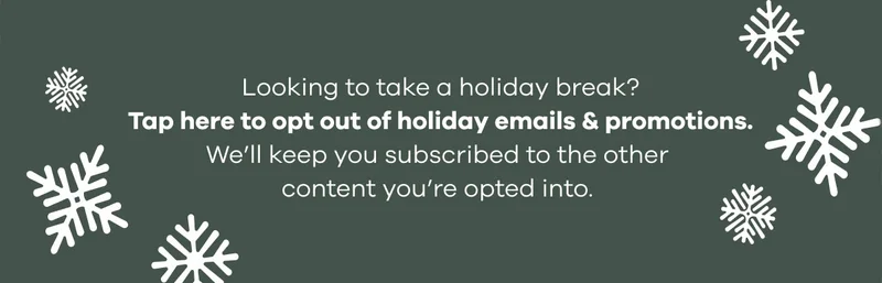Looking to take a holiday break? Tap here to opt out of holiday emails & promotions.   We'll keep you subscribed to the other content you're opted into.