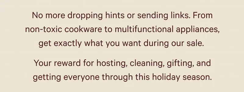 No more dropping hints or sending links. From non-toxic cookware to multifunctional appliances, get exactly what you want during our sale.&nbsp; Your reward for hosting, cleaning, gifting, and getting everyone through this holiday season.