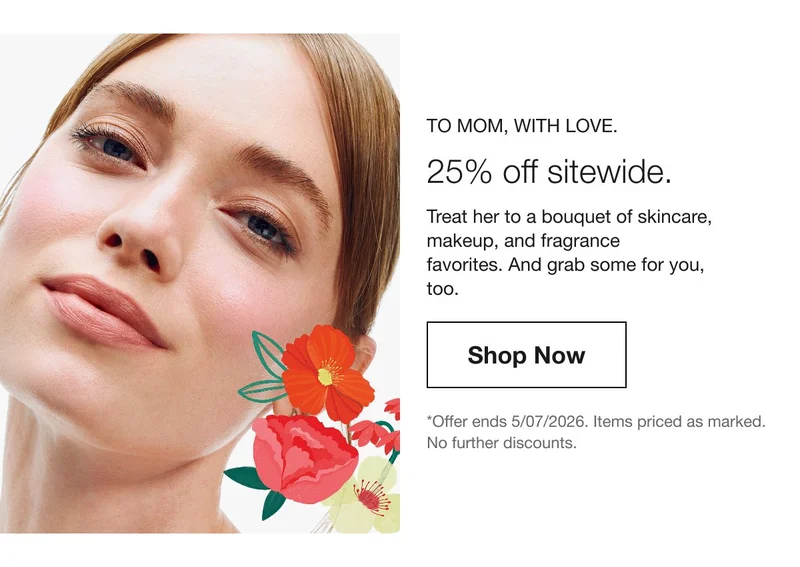 To Mom, with love. | 25% off sitewide. | Treat her to a bouquet of skincare, makeup, and fragrance favorites. And grab some for you, too. | Shop Now | *Offer ends 5/07/2026. Items priced as marked. No further discounts.