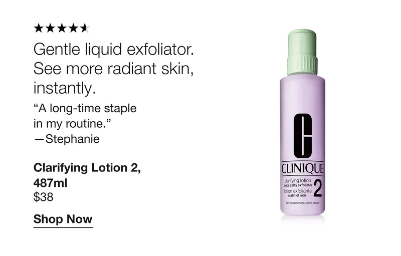 Gentle liquid exfoliator. See more radiant skin, instantly. “A long-time staple in my routine.” - Stephanie | Clarifying Lotion 2, 487ml $38 | Shop Now