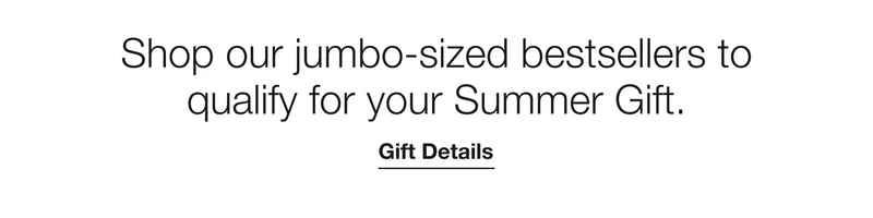 Shop our jumbo-sized bestsellers to qualify for your Summer Gift. Gift Details