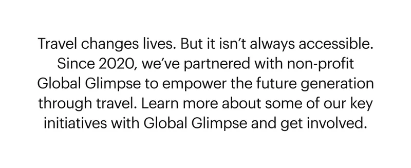 Travel changes lives. But it isn’t always accessible. Since 2020, we’ve partnered with non-profit Global Glimpse to empower the future generation through travel. Learn more about some of our key initiatives with Global Glimpse and get involved.