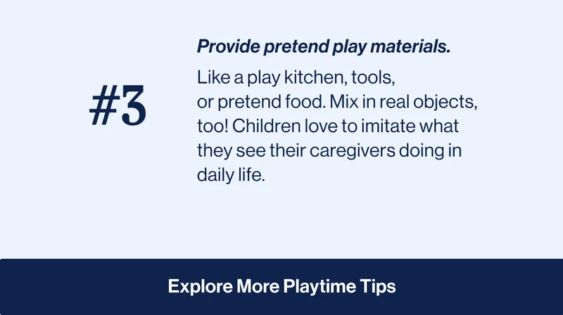 #3 Provide pretend play materials. Like a&nbsp;play kitchen,&nbsp;tools, or&nbsp;pretend food. Mix in real objects, too! Children love to imitate what they see their caregivers doing in daily life. Explore More Playtime Tips