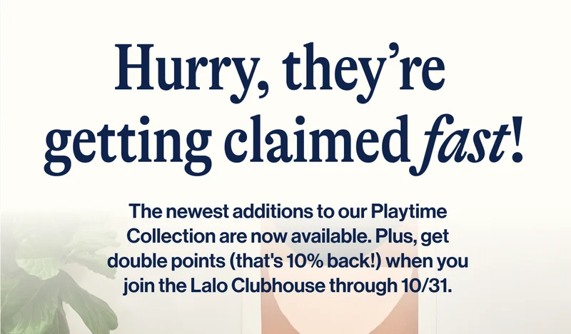 Hurry, they’re  getting claimed fast! The newest additions to our Playtime Collection are now available. Plus, get double points (that's 10% back!) when you join the Lalo Clubhouse through 10/31.