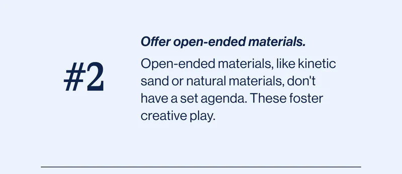 #2 Offer open-ended materials. Open-ended materials, like kinetic sand or natural materials, don't have a set agenda. These foster creative play.