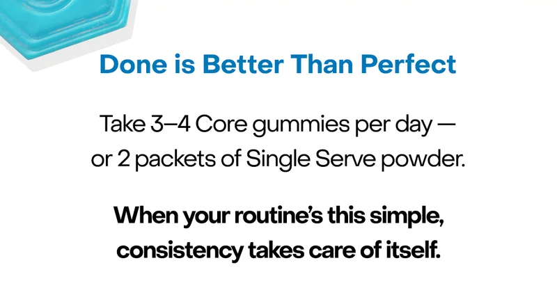 Done is Better Than Perfect. Take 3–4 Core gummies per day — or 2 packets of Single Serve powder. When your routine's this simple, consistency takes care of itself.