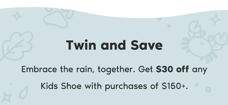 Twin and Save. Embrace the rain, together. Get $30 off any Kids Shoe with purchases of $150+.