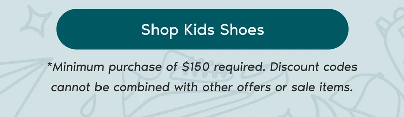 Shop Kids Shoes. *Minimum purchase of $150 required. Discount codes cannot be combined with other offers or sale items.