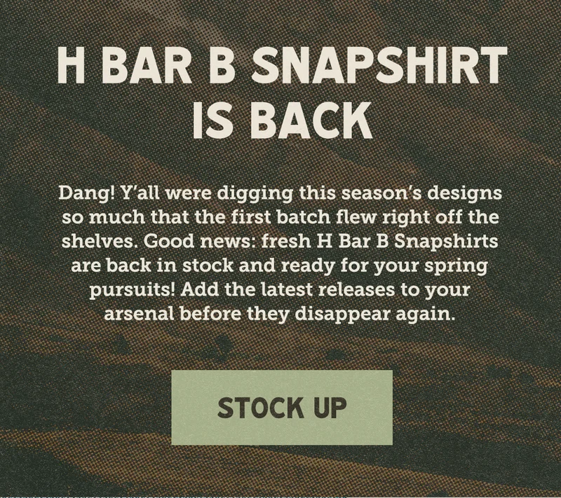 H Bar B Snapshirt is back! Dang! Y'all were digging this season's designs so much that the first batch flew right off the shelves. Good news: fresh H Bar B Snapshirts are back in stock and ready for your spring pursuits! Add the latest releases to your arsenal before they disappear again.