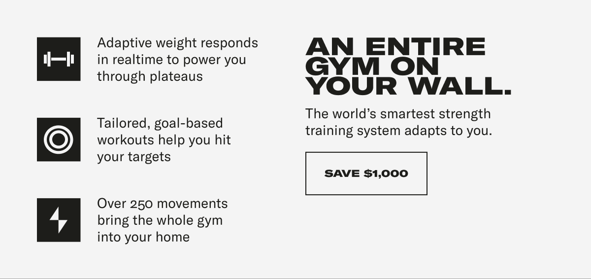 Adaptive weight responds in realtime to power you through plateaus Tailored, goal-based workouts help you hit your targets Over 250 movements bring the whole gym into your home. AN ENTIRE GYM ON YOUR WALL. The world's smartest strength training system adapts to you. CTA: SAVE $1000