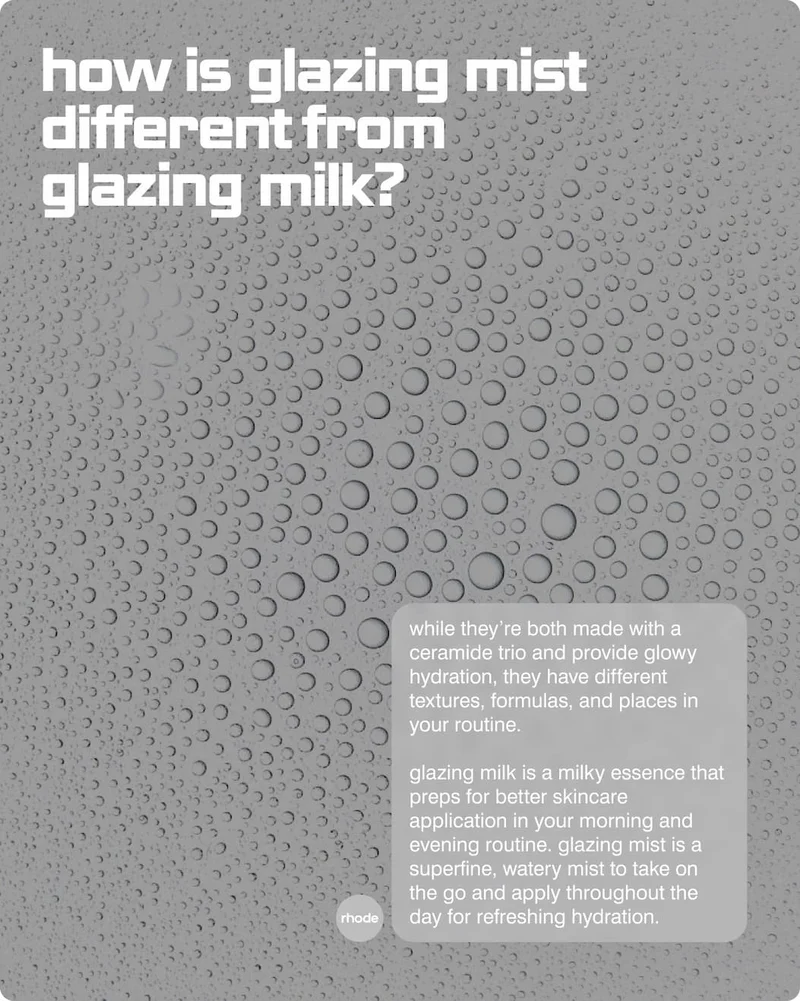 how is glazing mist different from glazing milk?While they’re both made with a Ceramide Trio and provide glowy hydration, they have different textures, formulas, and places in your routine.  Glazing Milk is a milky essence that preps for better skincare application in your morning and evening routine. Glazing Mist is a superfine, watery mist to take on the go and apply throughout the day for refreshing hydration.