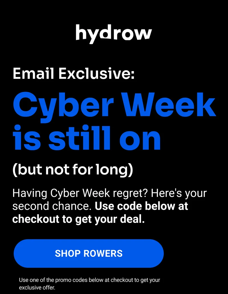 Email Exclusive: Cyber Week is still on (but not for long). Having Cyber Week regret? Here's your second chance. Use code below at checkout to get your deal. Shop Rowers. Use one of the promo codes below at checkout to get your exclusive offer.