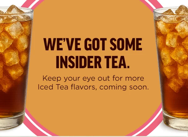 We've got some insider tea. Keep your eye out for more Iced Tea flavors, coming soon.