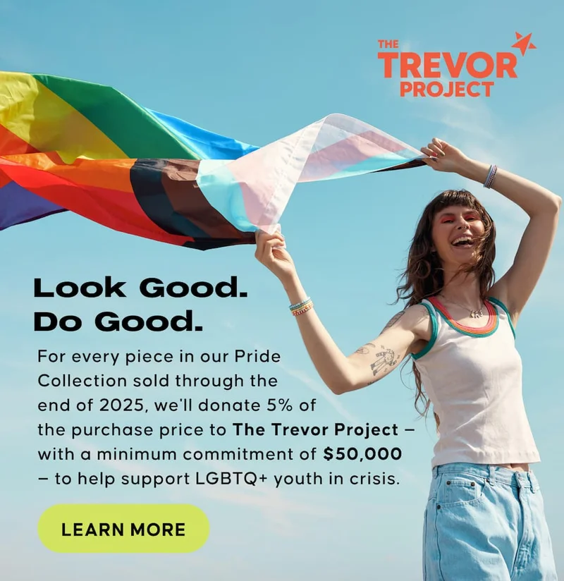 Look Good. Do Good. For every piece in our Pride  Collection sold&nbsp;through the  end of 2025, we'll donate 5% of  the purchase price to The Trevor Project — with a minimum commitment of $50,000  — to help support LGBTQ+ youth in crisis. Learn More