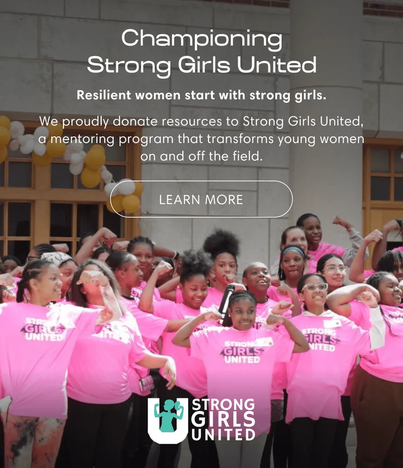 Championing Strong Girls United | Resilient women start with strong girls. | We proudly donate resources to Strong Girls United, a mentoring program that transforms young women on and off the field. | Learn more