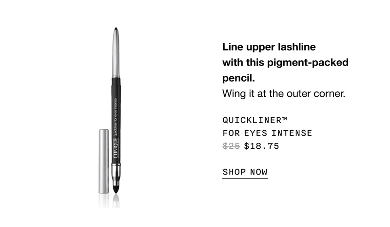 Line upper lash line with this pigment-packed pencil. Wing it at the outer corner. QUICKLINER TM FOR EYES INTENSE $18.75 SHOP NOW