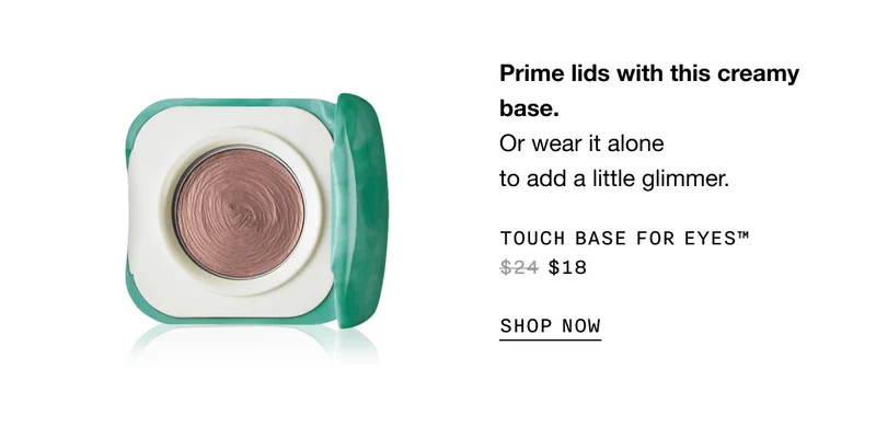Prime lids with this creamy base. Or wear it alone to add a little glimmer. TOUCH BASE FOR EYES TM $18 SHOP NOW