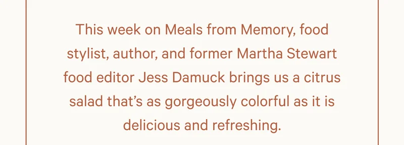 This week on Meals from Memory, food stylist, author, and former Martha Stewart food editor Jess Damuck brings us a citrus salad that’s as gorgeously colorful as it is delicious and refreshing.