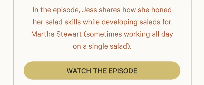 In the episode, Jess shares how she honed her salad skills while developing salads for Martha Stewart (sometimes working all day on a single salad). Watch the Episode