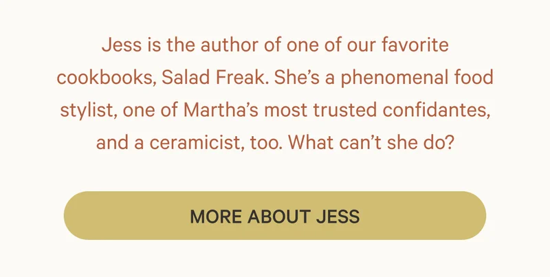 Jess is the author of one of our favorite cookbooks, Salad Freak. She’s a phenomenal food stylist, one of Martha’s most trusted confidantes, and a ceramicist, too. What can’t she do? More About Jess