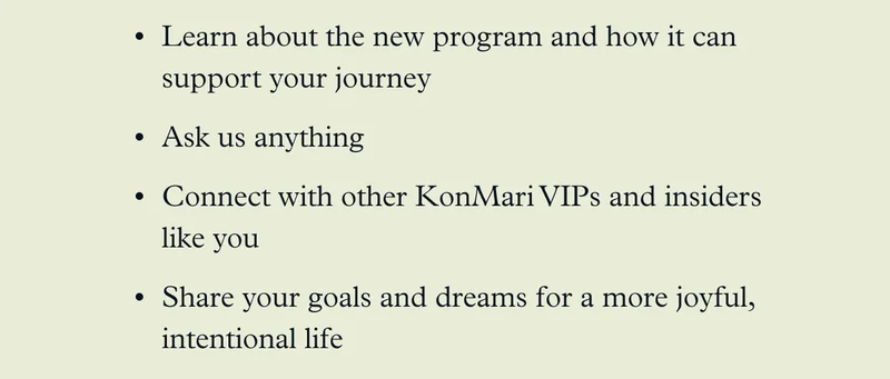 Learn about the new program and how it can support your journey Ask us anything  Connect with other KonMari VIPs and insiders like you Share your goals and dreams for a more joyful, intentional life