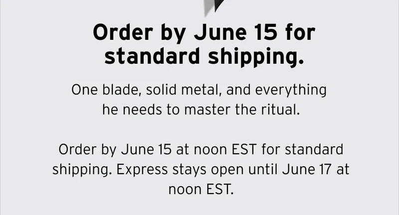 Order by June 15 for standard shipping. One blade, solid metal, and everything he needs to master the ritual. Order by June 15 at noon EST for standard shipping. Express stays open until June 17 at noon EST.