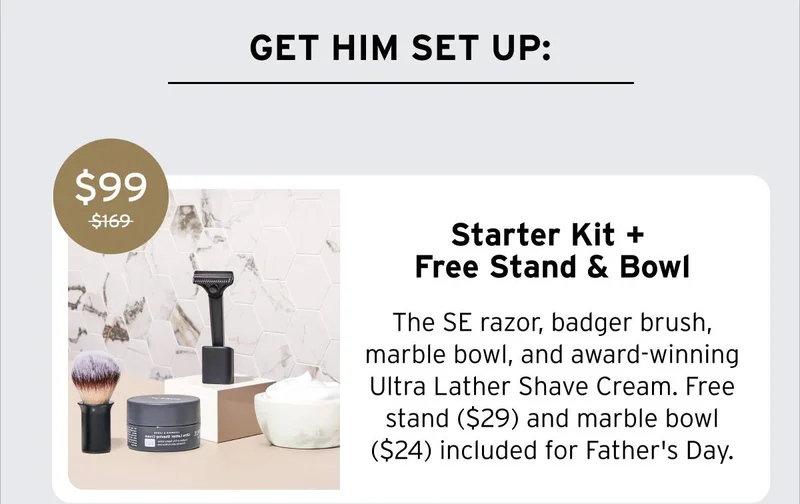 GET HIM SET UP: Starter Kit + Free Stand & Bowl. The SE razor, badger brush, marble bowl, and award winning Ultra Lather Shave Cream. Free stand ($29) and marble bowl ($24) included for Father's Day. Was $169, Now $99