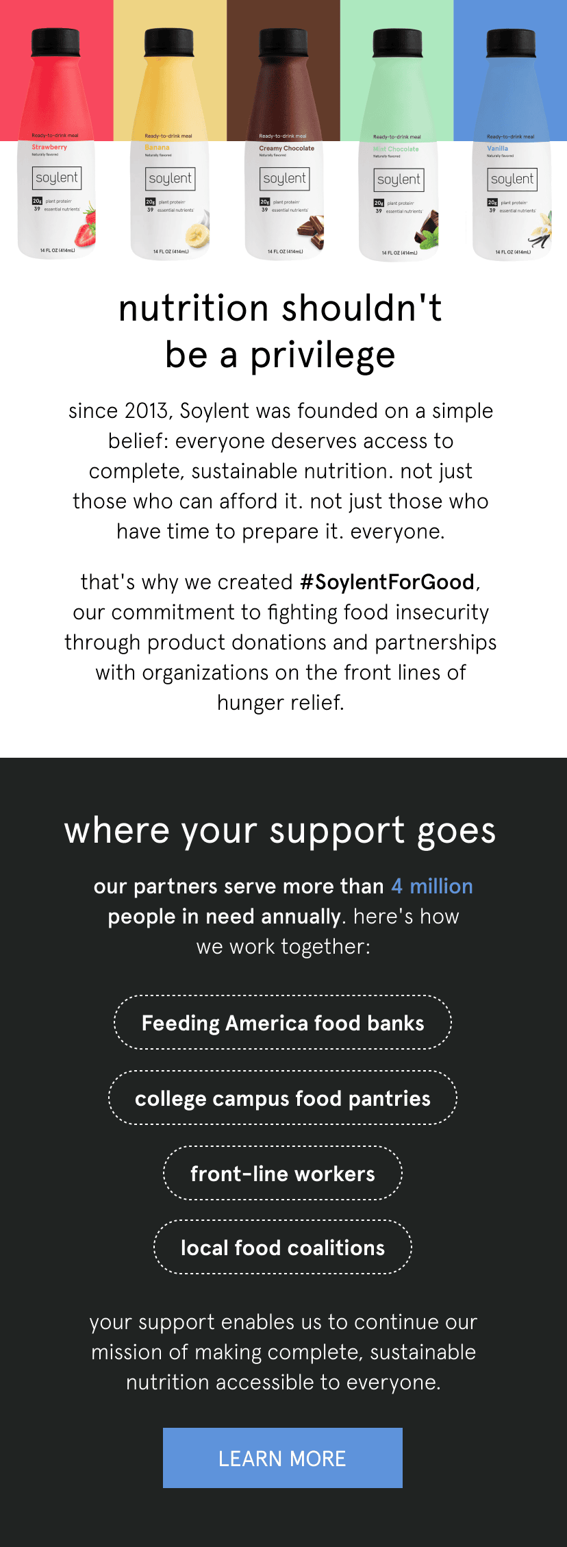 nutrition shouldn't be a privilege   since 2013, Soylent was founded on a simple belief: everyone deserves access to complete, sustainable nutrition. not just those who can afford it. not just those who have time to prepare it. everyone.      that's why we created #SoylentForGood, our commitment to fighting food insecurity through product donations and partnerships with organizations on the front lines of hunger relief.      where your support goes   our partners serve more than 4 million people in need annually. here's how we work together:   Feeding America food banks    college campus food pantries    front-line workers   local food coalitions      your support enables us to continue our mission of making complete, sustainable nutrition accessible to everyone.