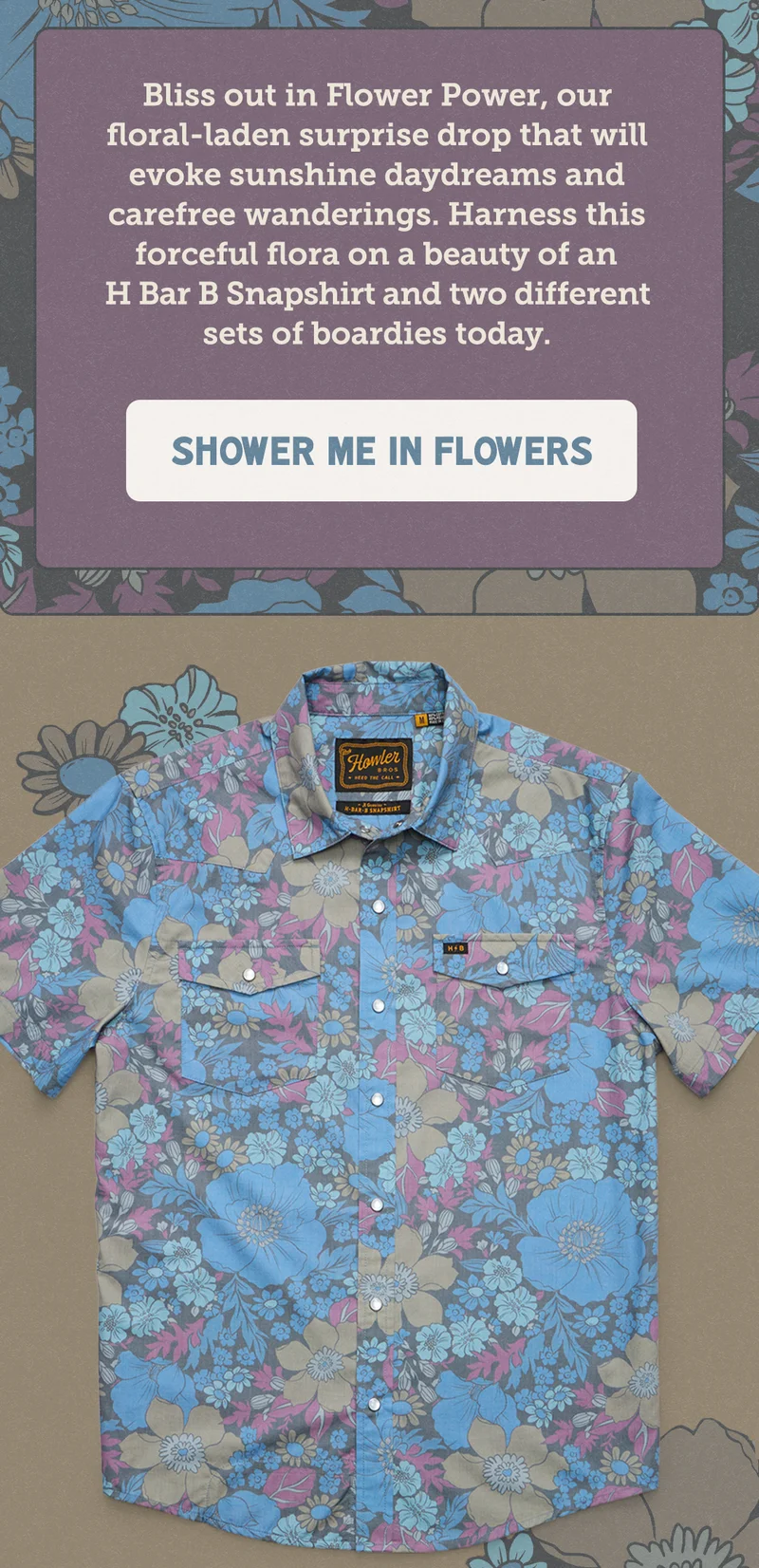 Bliss out in Flower Power, our floral-laden surprise drop that will evoke sunshine daydreams and carefree days. Find it on an H Bar B Snapshirt and two different boardshorts now.