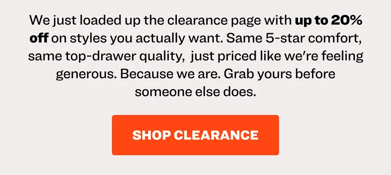We just loaded up the clearance page with up to 20% off on styles you actually want. Same 5-star comfort, same top-drawer quality,&nbsp; just priced like we're feeling generous. Because we are. Grab yours before someone else does.