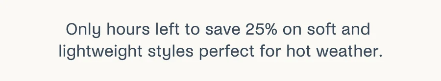 Only hours left to save 25% on soft and lightweight styles perfect for hot weather.