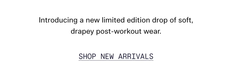 Introducing a new limited edition drop of soft, drapey post-workout wear.   |   SHOP NEW ARRIVALS