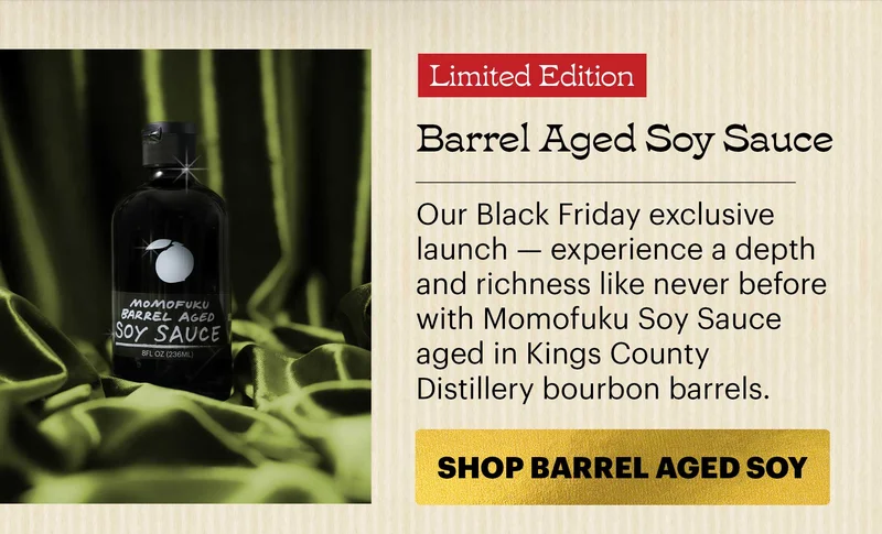 Header: Barrel Aged Soy Sauce Sub-header: Our Black Friday exclusive launch — experience a depth and richness like never before with Momofuku Soy Sauce aged in Kings County Distillery bourbon barrels. CTA: SHOP BARREL AGED SOY SAUCE