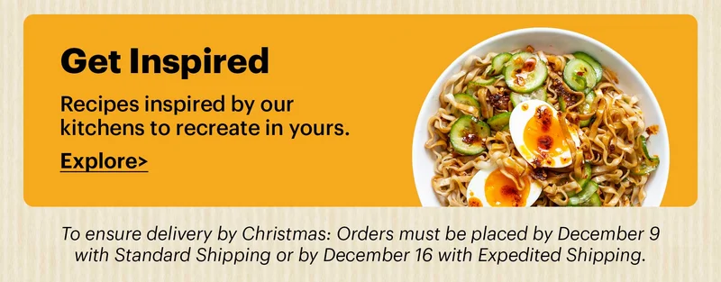 Get Inspired Recipes inspired by our kitchens to recreate in yours. Explore > To ensure delivery in time for Christmas: Orders must be placed by December 9 with Standard Shipping or by December 16 with Expedited Shipping.