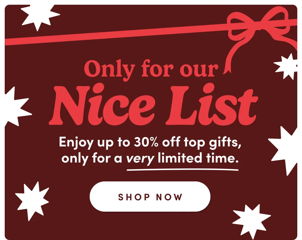 Only for our Nice List Enjoy up to 30% off top gifts, only for a very limited time; Shop now