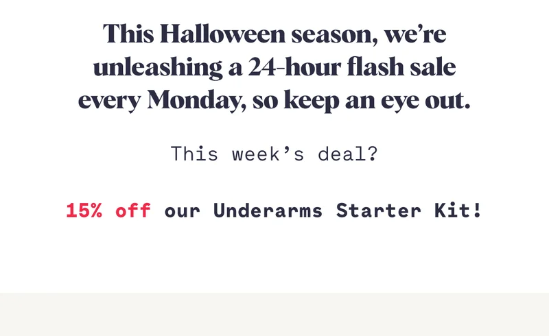 This Halloween season, we’re unleashing a 24-hour flash sale every Monday, so keep an eye out. This week’s deal?  15% off our Underarms Starter Kit!