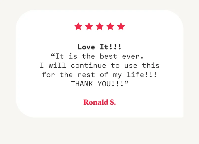 Love It!!! “It is the best ever.  I will continue to use this for the rest of my life!!! THANK YOU!!!” Ronald S.
