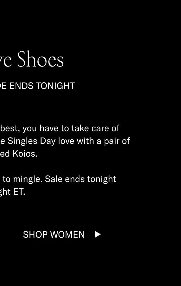 Self-Love Shoes  15% Off Sitewide Ends Tonight In order to give the world the best, you have to take care of number one. Show yourself some Singles Day love with a pair of handcrafted Koios.   They’re all 15% off and ready to mingle. Sale ends tonight midnight ET. Shop Men Shop Women