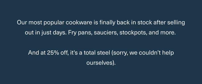 Our most popular cookware is finally back in stock after selling out in just days. Fry pans, sauciers, stockpots, and more. And at 25% off, it's a total steel (sorry, we couldn’t help ourselves).