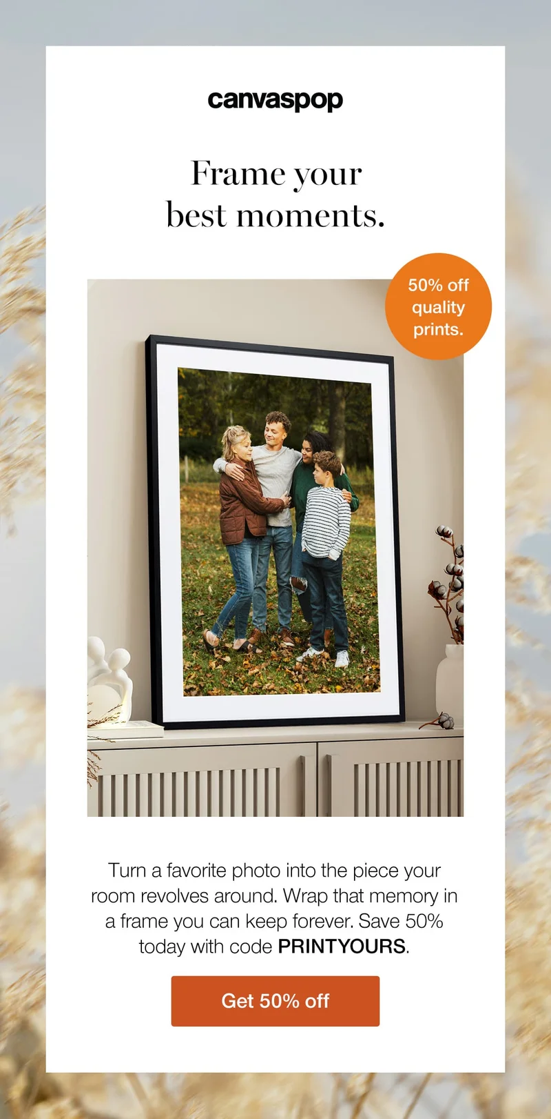 Frame your best moments. Turn a favorite photo into the piece your room revolves around. Wrap that memory in a frame you can keep forever. Save 50% today with code discount code.
