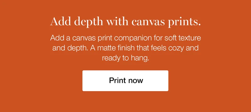 Add depth with canvas prints. Add a canvas print companion for soft texture and depth. A matte finish that feels cozy and ready to hang.