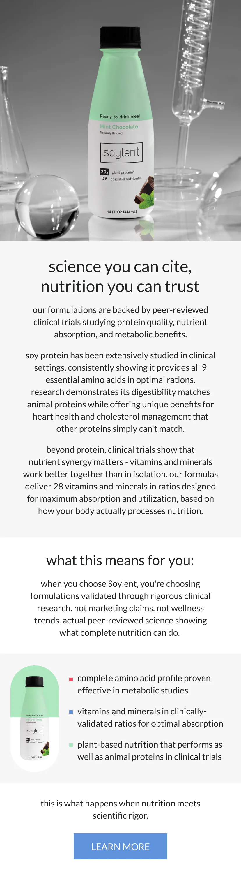 science you can cite, nutrition you can trust   our formulations are backed by peer-reviewed clinical trials studying protein quality, nutrient absorption, and metabolic benefits.      soy protein has been extensively studied in clinical settings, consistently showing it provides all 9 essential amino acids in optimal ratios. research demonstrates its digestibility matches animal proteins while offering unique benefits for heart health and cholesterol management that other proteins simply can't match.      beyond protein, clinical trials show that nutrient synergy matters - vitamins and minerals work better together than in isolation. our formulas deliver 28 vitamins and minerals in ratios designed for maximum absorption and utilization, based on how your body actually processes nutrition.      what this means for you:   when you choose Soylent, you're choosing formulations validated through rigorous clinical research. not marketing claims. not wellness trends. actual peer-reviewed science showing what complete nutrition can do.      every serving gives you:   complete amino acid profile proven effective in metabolic studies   vitamins and minerals in clinically-validated ratios for optimal absorption   plant-based nutrition that performs as well as animal proteins in clinical trials       this is what happens when nutrition meets scientific rigor.