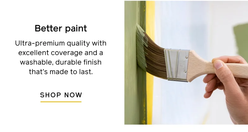 Better paint. Ultra-premium quality with excellent coverage and a washable, durable finish that's made to last. SHOP NOW