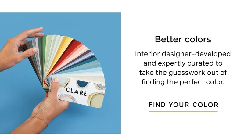 Discover the Clare difference. Better colors. Interior designer-developed and expertly curated to take the guesswork out of finding the perfect color. FIND YOUR COLOR