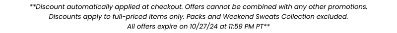 **Discount automatically applied at checkout. Offers cannot be combined with any other promotions. Discounts apply to full-priced items only. Packs and Weekend Sweats Collection excluded. All offers expire on 10/27/24 at 11:59 PM PT** **Discount automatically applied at checkout. Offers cannot be combined with any other promotions. Discounts apply to full-priced items only. Packs and Weekend Sweats Collection excluded. All offers expire on 10/27/24 at 11:59 PM PT**