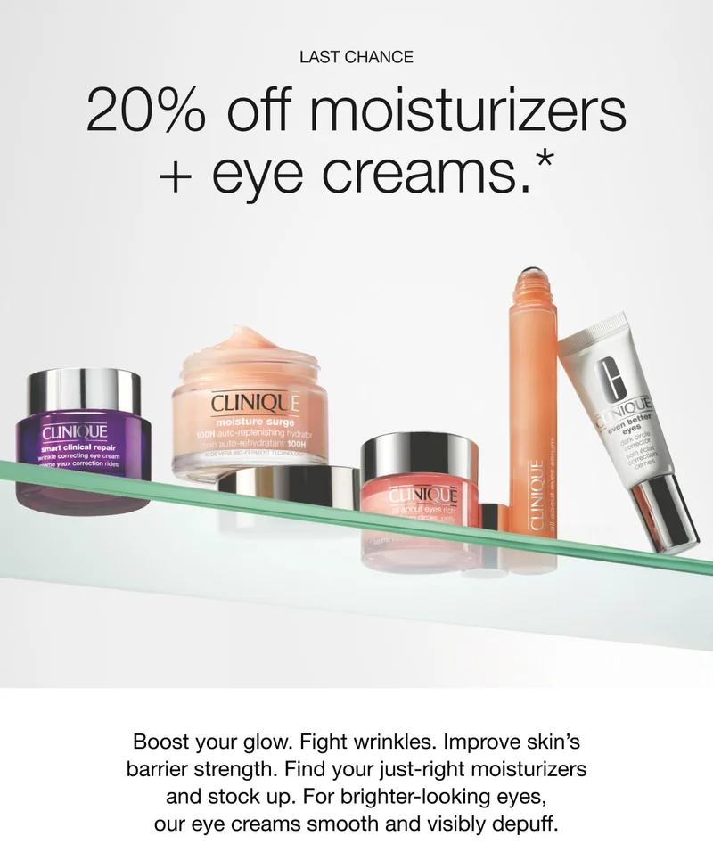 LAST CHANCE | 20% off moisturizers+ eye creams.* Boost your glow. Fight wrinkles. Improve skin’s barrier strength. Find your just-right moisturizers and stock up. For brighter-looking eyes, our eye creams smooth and visibly depuff.