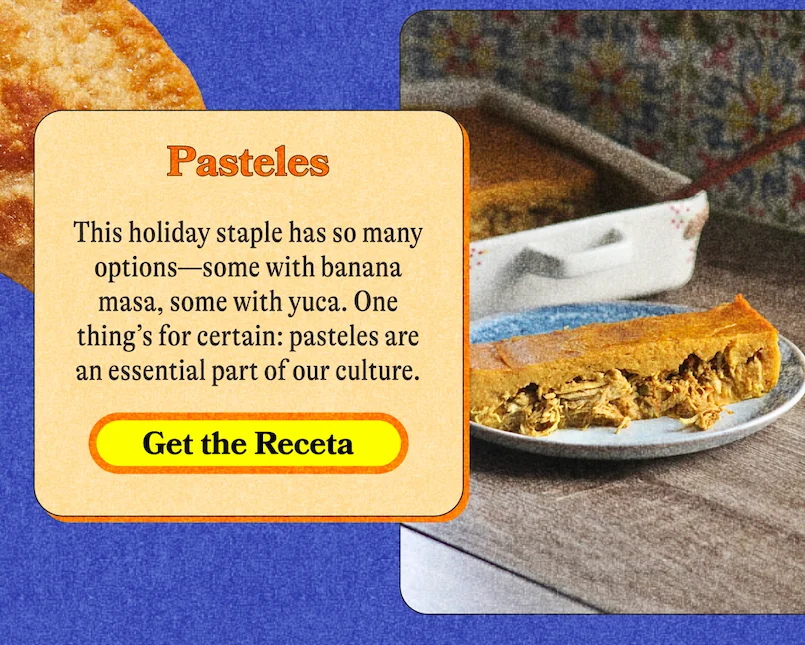 Pasteles This holiday staple has so many options—some with banana masa, some with yuca. One thing’s for certain: pasteles are an essential part of our culture. GET THE RECETA