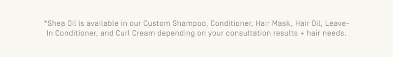 *Shea Oil is available in our Custom Shampoo, Conditioner, Hair Mask, Hair Oil, Leave-in conditioner, and Curl cream depending on your consultation results + hair needs
