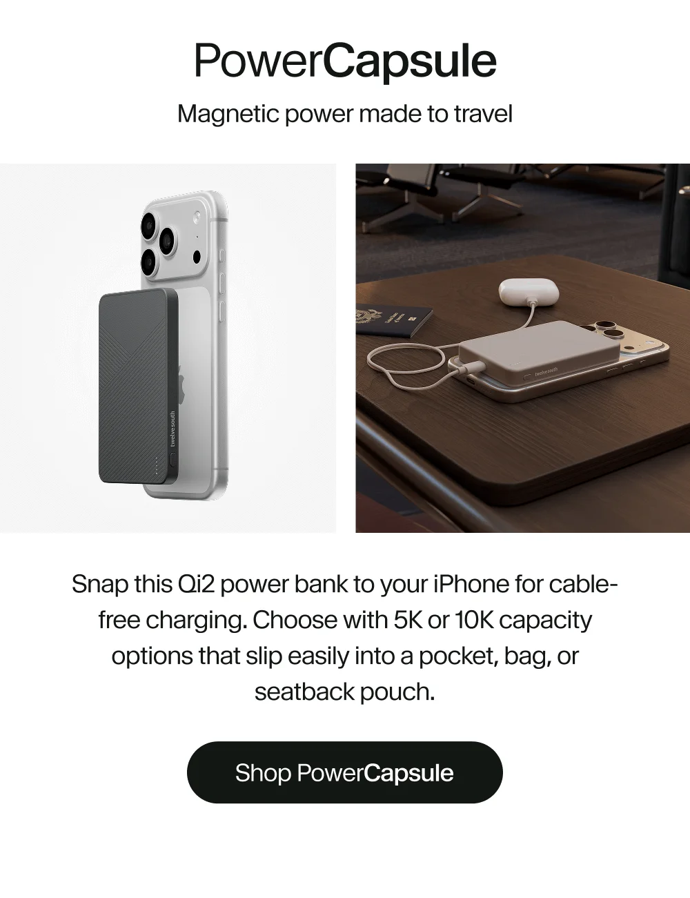 PowerCapsule | Snap this Qi2 power bank to your iPhone for cable- free charging.Choose with 5K or 10K capacity options that slip easily into a pocket, bag, or seatback pouch.