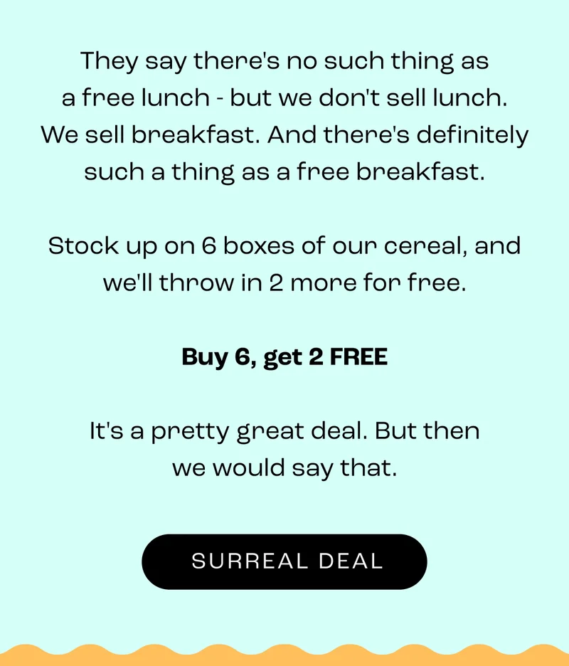 Your love for breakfast has left others drooling.&nbsp;  Surreal has touched many tastebuds, and it’s all thanks to you.&nbsp;  So, we got you something. And we don’t do this often…&nbsp;  Buy 6 and get 2 free boxes.&nbsp;  Because you (and your tastebuds) deserve to celebrate this occasion.